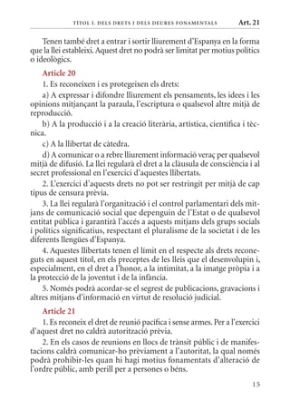 T ÍTol I. D Els DrETs I DEls DEurEs F onamEn Tals      Art. 21

    Tenen també dret a entrar i sortir lliurement d’Espanya en la forma
que la llei estableixi. Aquest dret no podrà ser limitat per motius polítics
o ideològics.
    article 20
    1. Es reconeixen i es protegeixen els drets:
    a) A expressar i difondre lliurement els pensaments, les idees i les
opinions mitjançant la paraula, l’escriptura o qualsevol altre mitjà de
reproducció.
    b) A la producció i a la creació literària, artística, científica i tèc-
nica.
    c) A la llibertat de càtedra.
    d) A comunicar o a rebre lliurement informació veraç per qualsevol
mitjà de difusió. La llei regularà el dret a la clàusula de consciència i al
secret professional en l’exercici d’aquestes llibertats.
    2. L’exercici d’aquests drets no pot ser restringit per mitjà de cap
tipus de censura prèvia.
    3. La llei regularà l’organització i el control parlamentari dels mit-
jans de comunicació social que depenguin de l’Estat o de qualsevol
entitat pública i garantirà l’accés a aquests mitjans dels grups socials
i polítics significatius, respectant el pluralisme de la societat i de les
diferents llengües d’Espanya.
    4. Aquestes llibertats tenen el límit en el respecte als drets recone-
guts en aquest títol, en els preceptes de les lleis que el desenvolupin i,
especialment, en el dret a l’honor, a la intimitat, a la imatge pròpia i a
la protecció de la joventut i de la infància.
    5. Només podrà acordar-se el segrest de publicacions, gravacions i
altres mitjans d’informació en virtut de resolució judicial.
    article 21
    1. Es reconeix el dret de reunió pacífica i sense armes. Per a l’exercici
d’aquest dret no caldrà autorització prèvia.
    2. En els casos de reunions en llocs de trànsit públic i de manifes-
tacions caldrà comunicar-ho prèviament a l’autoritat, la qual només
podrà prohibir-les quan hi hagi motius fonamentats d’alteració de
l’ordre públic, amb perill per a persones o béns.
                                                                          15
 