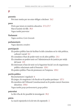 ÍN DE x ANALÍTIC DE LA CONSTITUCI ó                       P

P
parentiu
   Pot ésser motiu per no estar obligat a declarar 24.2
pares
   Drets que tenen en matèria educativa 27.3; 27.7
   Han d’assistir els fills 39.3
    Vegeu també paternitat

Parlament
    Vegeu cambres; Corts Generals

parlamentaris
    Vegeu diputats; senadors

participació
   Els poders públics han de facilitar la dels ciutadans en la vida política,
       cultural i social 9.2
   Els ciutadans n’han de poder tenir en els afers públics 23.1
   Els ciutadans en poden tenir en l’Administració de justícia per mitjà
       del jurat 125
   Els interessats n’han de tenir en la Seguretat Social i en els organismes
       públics relacionats amb el benestar 129.1
   Els poders públics l’han de promoure en l’empresa 129.2
partits polítics
   Reconeixement i regulació 6
   Els jutges, els magistrats i els fiscals no hi poden pertànyer 127.1
   Els membres del Tribunal Constitucional no hi poden exercir funcions
       directives 159.4
    Vegeu també grups parlamentaris; grups polítics

paternitat
   La llei n’ha de fer possible la investigació 39.2
pàtria
   La nació espanyola és la de tots els espanyols 2

                                                                            151
 