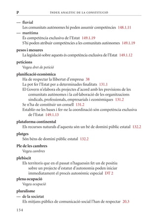 P                     Í nDE x anal ÍTIC DE la Cons TIT u CIó


— fluvial
  Les comunitats autònomes hi poden assumir competències 148.1.11
— marítima
  És competència exclusiva de l’Estat 149.1.19
  S’hi poden atribuir competències a les comunitats autònomes 149.1.19
pesos i mesures
   La legislació sobre aquests és competència exclusiva de l’Estat 149.1.12
peticions
    Vegeu dret de petició
planificació econòmica
   Ha de respectar la llibertat d’empresa 38
   La pot fer l’Estat per a determinades finalitats 131.1
   El Govern n’elabora els projectes d’acord amb les previsions de les
       comunitats autònomes i la col·laboració de les organitzacions
       sindicals, professionals, empresarials i econòmiques 131.2
   Se n’ha de constituir un consell 131.2
   Establir-ne les bases i fer-ne la coordinació són competència exclusiva
       de l’Estat 149.1.13
plataforma continental
   Els recursos naturals d’aquesta són un bé de domini públic estatal 132.2
platges
   Són béns de domini públic estatal 132.2
Ple de les cambres
    Vegeu cambres
plebiscit
   Els territoris que en el passat n’haguessin fet un de positiu
       sobre un projecte d’estatut d’autonomia poden iniciar
       immediatament el procés autonòmic especial DT 2
plena ocupació
    Vegeu ocupació
pluralisme
— de la societat
   Els mitjans públics de comunicació social l’han de respectar 20.3

154
 