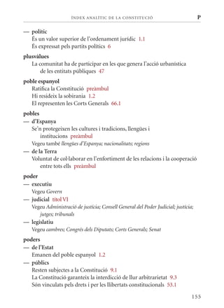 ÍN DE x ANALÍTIC DE LA CONSTITUCI ó                           P

— polític
  És un valor superior de l’ordenament jurídic 1.1
  És expressat pels partits polítics 6
plusvàlues
   La comunitat ha de participar en les que genera l’acció urbanística
       de les entitats públiques 47
poble espanyol
   Ratifica la Constitució preàmbul
   Hi resideix la sobirania 1.2
   El representen les Corts Generals 66.1
pobles
— d’Espanya
   Se’n protegeixen les cultures i tradicions, llengües i
       institucions preàmbul
   Vegeu també llengües d’Espanya; nacionalitats; regions
— de la Terra
  Voluntat de col·laborar en l’enfortiment de les relacions i la cooperació
      entre tots ells preàmbul
poder
— executiu
   Vegeu Govern
— judicial títol VI
   Vegeu Administració de justícia; Consell General del Poder Judicial; justícia;
      jutges; tribunals
— legislatiu
   Vegeu cambres; Congrés dels Diputats; Corts Generals; Senat
poders
— de l’Estat
   Emanen del poble espanyol 1.2
— públics
   Resten subjectes a la Constitució 9.1
   La Constitució garanteix la interdicció de llur arbitrarietat 9.3
   Són vinculats pels drets i per les llibertats constitucionals 53.1

                                                                                155
 
