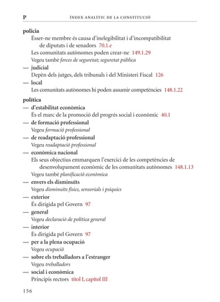 P                      Í nDE x anal ÍTIC DE la Cons TIT u CIó


policia
   Ésser-ne membre és causa d’inelegibilitat i d’incompatibilitat
        de diputats i de senadors 70.1.e
   Les comunitats autònomes poden crear-ne 149.1.29
    Vegeu també forces de seguretat; seguretat pública
— judicial
  Depèn dels jutges, dels tribunals i del ministeri Fiscal 126
— local
  Les comunitats autònomes hi poden assumir competències 148.1.22
política
— d’estabilitat econòmica
   És el marc de la promoció del progrés social i econòmic 40.1
— de formació professional
    Vegeu formació professional
— de readaptació professional
    Vegeu readaptació professional
— econòmica nacional
  Els seus objectius emmarquen l’exercici de les competències de
      desenvolupament econòmic de les comunitats autònomes 148.1.13
    Vegeu també planificació econòmica
— envers els disminuïts
    Vegeu disminuïts físics, sensorials i psíquics
— exterior
  És dirigida pel Govern 97
— general
    Vegeu declaració de política general
— interior
  És dirigida pel Govern 97
— per a la plena ocupació
    Vegeu ocupació
— sobre els treballadors a l’estranger
    Vegeu treballadors
— social i econòmica
  Principis rectors títol I, capítol III

156
 