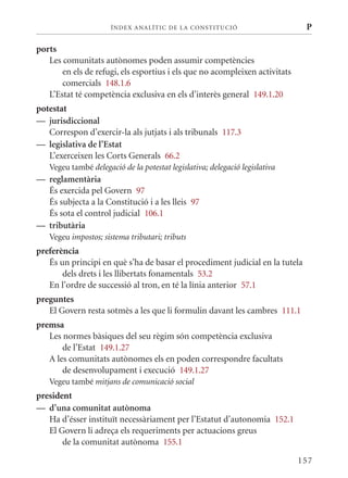 ÍN DE x ANALÍTIC DE LA CONSTITUCI ó                     P

ports
   Les comunitats autònomes poden assumir competències
       en els de refugi, els esportius i els que no acompleixen activitats
       comercials 148.1.6
   L’Estat té competència exclusiva en els d’interès general 149.1.20
potestat
— jurisdiccional
   Correspon d’exercir-la als jutjats i als tribunals 117.3
— legislativa de l’Estat
   L’exerceixen les Corts Generals 66.2
   Vegeu també delegació de la potestat legislativa; delegació legislativa
— reglamentària
  És exercida pel Govern 97
  És subjecta a la Constitució i a les lleis 97
  És sota el control judicial 106.1
— tributària
   Vegeu impostos; sistema tributari; tributs
preferència
   És un principi en què s’ha de basar el procediment judicial en la tutela
       dels drets i les llibertats fonamentals 53.2
   En l’ordre de successió al tron, en té la línia anterior 57.1
preguntes
   El Govern resta sotmès a les que li formulin davant les cambres 111.1
premsa
   Les normes bàsiques del seu règim són competència exclusiva
       de l’Estat 149.1.27
   A les comunitats autònomes els en poden correspondre facultats
       de desenvolupament i execució 149.1.27
   Vegeu també mitjans de comunicació social
president
— d’una comunitat autònoma
   Ha d’ésser instituït necessàriament per l’Estatut d’autonomia 152.1
   El Govern li adreça els requeriments per actuacions greus
       de la comunitat autònoma 155.1

                                                                             157
 