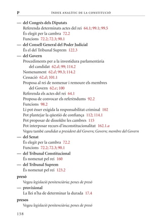 P                     Í nDE x anal ÍTIC DE la Cons TIT u CIó


— del Congrés dels Diputats
  Referenda determinats actes del rei 64.1; 99.1; 99.5
  És elegit per la cambra 72.2
  Funcions 72.2; 72.3; 90.1
— del Consell General del Poder judicial
  És el del Tribunal Suprem 122.3
— del Govern
  Procediments per a la investidura parlamentària
      del candidat 62.d ; 99; 114.2
  Nomenament 62.d ; 99.3; 114.2
  Cessació 62.d ; 101.1
  Proposa al rei de nomenar i remoure els membres
      del Govern 62.e ; 100
  Referenda els actes del rei 64.1
  Proposa de convocar els referèndums 92.2
  Funcions 98.2
  Li pot ésser exigida la responsabilitat criminal 102
  Pot plantejar la qüestió de confiança 112; 114.1
  Pot proposar de dissoldre les cambres 115
  Pot interposar recurs d’inconstitucionalitat 162.1.a
    Vegeu també candidat a president del Govern; Govern; membre del Govern
— del senat
  És elegit per la cambra 72.2
  Funcions 72.2; 72.3; 90.1
— del Tribunal Constitucional
  És nomenat pel rei 160
— del Tribunal suprem
  És nomenat pel rei 123.2
presó
    Vegeu legislació penitenciària; penes de presó
— provisional
  La llei n’ha de determinar la durada 17.4
presos
    Vegeu legislació penitenciària; penes de presó

158
 