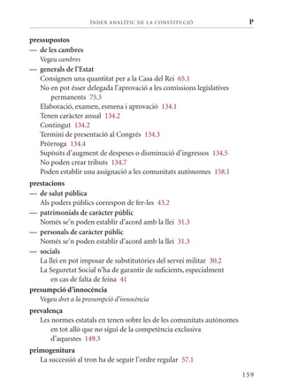 ÍN DE x ANALÍTIC DE LA CONSTITUCI ó                 P

pressupostos
— de les cambres
   Vegeu cambres
— generals de l’Estat
  Consignen una quantitat per a la Casa del Rei 65.1
  No en pot ésser delegada l’aprovació a les comissions legislatives
     permanents 75.3
  Elaboració, examen, esmena i aprovació 134.1
  Tenen caràcter anual 134.2
  Contingut 134.2
  Termini de presentació al Congrés 134.3
  Pròrroga 134.4
  Supòsits d’augment de despeses o disminució d’ingressos 134.5
  No poden crear tributs 134.7
  Poden establir una assignació a les comunitats autònomes 158.1
prestacions
— de salut pública
   Als poders públics correspon de fer-les 43.2
— patrimonials de caràcter públic
   Només se’n poden establir d’acord amb la llei 31.3
— personals de caràcter públic
   Només se’n poden establir d’acord amb la llei 31.3
— socials
   La llei en pot imposar de substitutòries del servei militar 30.2
   La Seguretat Social n’ha de garantir de suficients, especialment
       en cas de falta de feina 41
presumpció d’innocència
   Vegeu dret a la presumpció d’innocència
prevalença
   Les normes estatals en tenen sobre les de les comunitats autònomes
       en tot allò que no sigui de la competència exclusiva
       d’aquestes 149.3
primogenitura
   La successió al tron ha de seguir l’ordre regular 57.1

                                                                        159
 