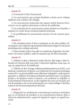 Art. 22                  ConsTITuCIó EsPanyola


    article 22
    1. Es reconeix el dret d’associació.
    2. Les associacions que cerquin finalitats o facin servir mitjans
tipificats com a delicte són il·legals.
    3. Les associacions emparades per aquest article hauran d’ins-
criure’s en un registre únicament a efectes de publicitat.
    4. Les activitats de les associacions només podran ser dissoltes o
suspeses en virtut d’una resolució judicial motivada.
    5. Es prohibeixen les associacions secretes i les de caràcter para-
militar.
    article 23
    1. Els ciutadans tenen el dret a participar en els afers públics, di-
rectament o per mitjà de representants lliurement elegits en eleccions
periòdiques per sufragi universal.
    2. Tenen també el dret d’accedir en condicions d’igualtat a les fun-
cions i als càrrecs públics, amb els requisits que les lleis assenyalin.
    article 24
    1. Tothom té dret a obtenir la tutela efectiva dels jutges i dels tri-
bunals en l’exercici dels seus drets i interessos legítims, sense que, en
cap cas, pugui haver-hi indefensió.
    2. Tothom té dret al jutge ordinari predeterminat per la llei, a ser
defensat i assistit per un lletrat, a ser informat de l’acusació formulada
contra ell, a un procés públic sense dilacions indegudes i amb totes les
garanties, a utilitzar els mitjans probatoris pertinents per a la defensa
pròpia, a no declarar contra si mateix, a no confessar-se culpable i a
la presumpció d’innocència. La llei regularà els casos en els quals, per
raó de parentiu o de secret professional, no s’estarà obligat a declarar
respecte de fets presumptament delictius.
    article 25
    1. Ningú pot ser condemnat o sancionat per accions o omissions
que en el moment de produir-se no constitueixin delicte, falta o
infracció administrativa, segons la legislació vigent en aquell mo-
ment.
16
 