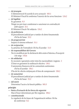 ÍN DE x ANALÍTIC DE LA CONSTITUCI ó                    P

— de jerarquia
  L’Administració hi acorda la seva actuació 103.1
  El ministeri Fiscal hi conforma l’exercici de les seves funcions 124.2
— de legalitat
  Es garanteix 9.3
  Ningú no pot ésser condemnat o sancionat en contradicció
      amb aquest 25.1
  El ministeri Fiscal s’hi subjecta 124.2
— de preferència
  El procediment judicial per a tutelar els drets fonamentals
      s’hi ha de basar 53.2
— de progressivitat
  Inspira el sistema tributari 31.1
— de reciprocitat
  La pràctica de l’extradició s’hi ha d’acordar 13.3
— de responsabilitat del Govern
  No és modificat per la declaració dels estats d’alarma, d’excepció
      i de setge 116.6
— de solidaritat
  Es reconeix i garanteix entre totes les nacionalitats i regions 2
  L’Estat en garanteix la realització efectiva 138.1
  L’autonomia financera de les comunitats autònomes
      s’hi ha d’acordar 156.1
  S’ha de fer efectiu mitjançant el fons de compensació 158.2
— de sumarietat
  El procediment judicial per a tutelar els drets fonamentals
      s’hi ha de basar 53.2
— del mèrit
  Determina l’accés a la funció pública 103.3
principis
— bàsics d’actuació de les forces de seguretat
   Han d’ésser determinats per llei orgànica 104.2
— constitucionals
   La regulació de les bases de l’organització militar s’hi ha
       de conformar 8.2

                                                                           161
 