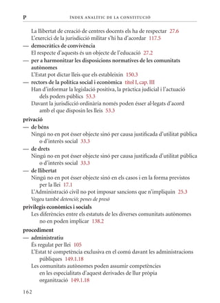 P                    Í nDE x anal ÍTIC DE la Cons TIT u CIó


  La llibertat de creació de centres docents els ha de respectar 27.6
  L’exercici de la jurisdicció militar s’hi ha d’acordar 117.5
— democràtics de convivència
  El respecte d’aquests és un objecte de l’educació 27.2
— per a harmonitzar les disposicions normatives de les comunitats
  autònomes
  L’Estat pot dictar lleis que els estableixin 150.3
— rectors de la política social i econòmica títol I, cap. III
  Han d’informar la legislació positiva, la pràctica judicial i l’actuació
      dels poders públics 53.3
  Davant la jurisdicció ordinària només poden ésser al·legats d’acord
      amb el que disposin les lleis 53.3
privació
— de béns
   Ningú no en pot ésser objecte sinó per causa justificada d’utilitat pública
       o d’interès social 33.3
— de drets
   Ningú no en pot ésser objecte sinó per causa justificada d’utilitat pública
       o d’interès social 33.3
— de llibertat
   Ningú no en pot ésser objecte sinó en els casos i en la forma previstos
       per la llei 17.1
   L’Administració civil no pot imposar sancions que n’impliquin 25.3
    Vegeu també detenció; penes de presó
privilegis econòmics i socials
   Les diferències entre els estatuts de les diverses comunitats autònomes
       no en poden implicar 138.2
procediment
— administratiu
   És regulat per llei 105
   L’Estat té competència exclusiva en el comú davant les administracions
       públiques 149.1.18
   Les comunitats autònomes poden assumir competències
       en les especialitats d’aquest derivades de llur pròpia
       organització 149.1.18

162
 