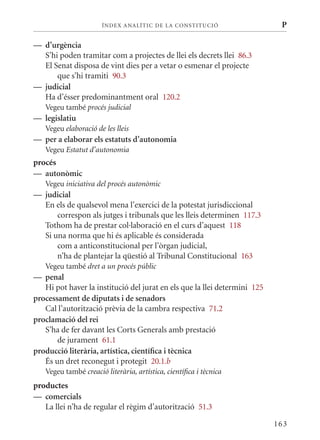 ÍN DE x ANALÍTIC DE LA CONSTITUCI ó                   P

— d’urgència
  S’hi poden tramitar com a projectes de llei els decrets llei 86.3
  El Senat disposa de vint dies per a vetar o esmenar el projecte
      que s’hi tramiti 90.3
— judicial
  Ha d’ésser predominantment oral 120.2
   Vegeu també procés judicial
— legislatiu
   Vegeu elaboració de les lleis
— per a elaborar els estatuts d’autonomia
   Vegeu Estatut d’autonomia
procés
— autonòmic
   Vegeu iniciativa del procés autonòmic
— judicial
  En els de qualsevol mena l’exercici de la potestat jurisdiccional
      correspon als jutges i tribunals que les lleis determinen 117.3
  Tothom ha de prestar col·laboració en el curs d’aquest 118
  Si una norma que hi és aplicable és considerada
      com a anticonstitucional per l’òrgan judicial,
      n’ha de plantejar la qüestió al Tribunal Constitucional 163
   Vegeu també dret a un procés públic
— penal
   Hi pot haver la institució del jurat en els que la llei determini 125
processament de diputats i de senadors
   Cal l’autorització prèvia de la cambra respectiva 71.2
proclamació del rei
   S’ha de fer davant les Corts Generals amb prestació
       de jurament 61.1
producció literària, artística, científica i tècnica
   És un dret reconegut i protegit 20.1.b
   Vegeu també creació literària, artística, científica i tècnica
productes
— comercials
   La llei n’ha de regular el règim d’autorització 51.3

                                                                           163
 