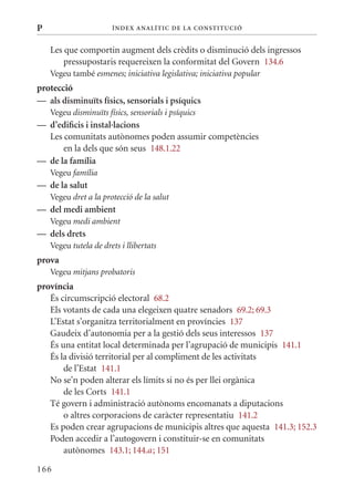 P                      Í nDE x anal ÍTIC DE la Cons TIT u CIó


    Les que comportin augment dels crèdits o disminució dels ingressos
        pressupostaris requereixen la conformitat del Govern 134.6
    Vegeu també esmenes; iniciativa legislativa; iniciativa popular
protecció
— als disminuïts físics, sensorials i psíquics
    Vegeu disminuïts físics, sensorials i psíquics
— d’edificis i instal·lacions
  Les comunitats autònomes poden assumir competències
      en la dels que són seus 148.1.22
— de la família
    Vegeu família
— de la salut
    Vegeu dret a la protecció de la salut
— del medi ambient
    Vegeu medi ambient
— dels drets
    Vegeu tutela de drets i llibertats
prova
    Vegeu mitjans probatoris
província
   És circumscripció electoral 68.2
   Els votants de cada una elegeixen quatre senadors 69.2; 69.3
   L’Estat s’organitza territorialment en províncies 137
   Gaudeix d’autonomia per a la gestió dels seus interessos 137
   És una entitat local determinada per l’agrupació de municipis 141.1
   És la divisió territorial per al compliment de les activitats
       de l’Estat 141.1
   No se’n poden alterar els límits si no és per llei orgànica
       de les Corts 141.1
   Té govern i administració autònoms encomanats a diputacions
       o altres corporacions de caràcter representatiu 141.2
   Es poden crear agrupacions de municipis altres que aquesta 141.3; 152.3
   Poden accedir a l’autogovern i constituir-se en comunitats
       autònomes 143.1; 144.a ; 151

166
 