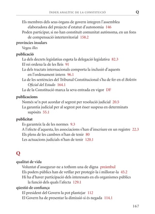 ÍN DE x ANALÍTIC DE LA CONSTITUCI ó                     Q

   Els membres dels seus òrgans de govern integren l’assemblea
       elaboradora del projecte d’estatut d’autonomia 146
   Poden participar, si no han constituït comunitat autònoma, en un fons
       de compensació interterritorial 158.2
províncies insulars
    Vegeu illes
publicació
   La dels decrets legislatius esgota la delegació legislativa 82.3
   El rei ordena la de les lleis 91
   La dels tractats internacionals comporta la inclusió d’aquests
       en l’ordenament intern 96.1
   La de les sentències del Tribunal Constitucional s’ha de fer en el Boletín
       Oficial del Estado 164.1
   La de la Constitució marca la seva entrada en vigor DF
publicacions
   Només se’n pot acordar el segrest per resolució judicial 20.5
   La garantia judicial per al segrest pot ésser suspesa en determinats
       supòsits 55.1
publicitat
   Es garanteix la de les normes 9.3
   A l’efecte d’aquesta, les associacions s’han d’inscriure en un registre 22.3
   Els plens de les cambres n’han de tenir 80
   Les actuacions judicials n’han de tenir 120.1


Q
qualitat de vida
   Voluntat d’assegurar-ne a tothom una de digna preàmbul
   Els poders públics han de vetllar per protegir-la i millorar-la 45.2
   Hi ha d’haver participació dels interessats en els organismes públics
       la funció dels quals l’afecta 129.1
qüestió de confiança
   El president del Govern la pot plantejar 112
   El Govern ha de presentar la dimissió si és negada 114.1

                                                                           167
 