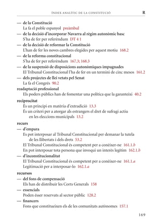 ÍN DE x ANALÍTIC DE LA CONSTITUCI ó                  R

— de la Constitució
   La fa el poble espanyol preàmbul
— de la decisió d’incorporar navarra al règim autonòmic basc
   S’ha de fer per referèndum DT 4 1
— de la decisió de reformar la Constitució
   L’han de fer les noves cambres elegides per aquest motiu 168.2
— de la reforma constitucional
   S’ha de fer per referèndum 167.3; 168.3
— de la suspensió de disposicions autonòmiques impugnades
   El Tribunal Constitucional l’ha de fer en un termini de cinc mesos 161.2
— dels projectes de llei vetats pel senat
   La fa el Congrés 90.2
readaptació professional
   Els poders públics han de fomentar una política que la garanteixi 40.2
reciprocitat
    És un principi en matèria d’extradició 13.3
    És un criteri per a atorgar als estrangers el dret de sufragi actiu
        en les eleccions municipals 13.2
recurs
— d’empara
   Es pot interposar al Tribunal Constitucional per demanar la tutela
       de les llibertats i dels drets 53.2
   El Tribunal Constitucional és competent per a conèixer-ne 161.1.b
   En pot interposar tota persona que invoqui un interès legítim 162.1.b
— d’inconstitucionalitat
   El Tribunal Constitucional és competent per a conèixer-ne 161.1.a
   Legitimació per a interposar-lo 162.1.a
recursos
— del fons de compensació
   Els han de distribuir les Corts Generals 158
— essencials
   Poden ésser reservats al sector públic 128.2
— financers
   Fons que constitueixen els de les comunitats autònomes 157.1

                                                                          169
 