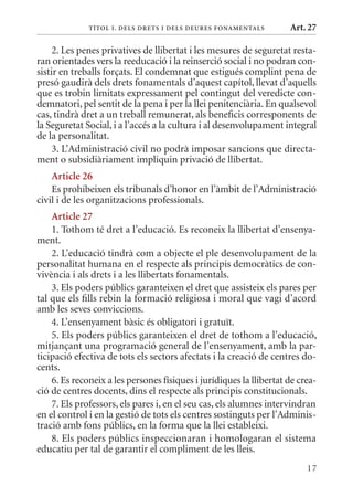 T ÍTol I. D Els DrETs I DEls DEurEs F onamEn Tals      Art. 27

     2. Les penes privatives de llibertat i les mesures de seguretat resta-
ran orientades vers la reeducació i la reinserció social i no podran con-
sistir en treballs forçats. El condemnat que estigués complint pena de
presó gaudirà dels drets fonamentals d’aquest capítol, llevat d’aquells
que es trobin limitats expressament pel contingut del veredicte con-
demnatori, pel sentit de la pena i per la llei penitenciària. En qualsevol
cas, tindrà dret a un treball remunerat, als beneficis corresponents de
la Seguretat Social, i a l’accés a la cultura i al desenvolupament integral
de la personalitat.
     3. L’Administració civil no podrà imposar sancions que directa-
ment o subsidiàriament impliquin privació de llibertat.
    article 26
    Es prohibeixen els tribunals d’honor en l’àmbit de l’Administració
civil i de les organitzacions professionals.
    article 27
    1. Tothom té dret a l’educació. Es reconeix la llibertat d’ensenya-
ment.
    2. L’educació tindrà com a objecte el ple desenvolupament de la
personalitat humana en el respecte als principis democràtics de con-
vivència i als drets i a les llibertats fonamentals.
    3. Els poders públics garanteixen el dret que assisteix els pares per
tal que els fills rebin la formació religiosa i moral que vagi d’acord
amb les seves conviccions.
    4. L’ensenyament bàsic és obligatori i gratuït.
    5. Els poders públics garanteixen el dret de tothom a l’educació,
mitjançant una programació general de l’ensenyament, amb la par-
ticipació efectiva de tots els sectors afectats i la creació de centres do-
cents.
    6. Es reconeix a les persones físiques i jurídiques la llibertat de crea-
ció de centres docents, dins el respecte als principis constitucionals.
    7. Els professors, els pares i, en el seu cas, els alumnes intervindran
en el control i en la gestió de tots els centres sostinguts per l’Adminis-
tració amb fons públics, en la forma que la llei estableixi.
    8. Els poders públics inspeccionaran i homologaran el sistema
educatiu per tal de garantir el compliment de les lleis.
                                                                          17
 