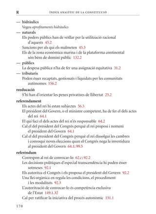 R                    Í nDE x anal ÍTIC DE la Cons TIT u CIó


— hidràulics
    Vegeu aprofitaments hidràulics
— naturals
  Els poders públics han de vetllar per la utilització racional
      d’aquests 45.2
  Sancions per als qui els malmeten 45.3
  Els de la zona econòmica marina i de la plataforma continental
      són béns de domini públic 132.2
— públics
  La despesa pública n’ha de fer una assignació equitativa 31.2
— tributaris
  Poden ésser recaptats, gestionats i liquidats per les comunitats
      autònomes 156.2
reeducació
   S’hi han d’orientar les penes privatives de llibertat 25.2
referendament
    Els actes del rei hi estan subjectes 56.3
    El president del Govern, o el ministre competent, ha de fer el dels actes
        del rei 64.1
    El qui faci el dels actes del rei n’és responsable 64.2
    Cal el del president del Congrés perquè el rei proposi i nomeni
        el president del Govern 64.1
    Cal el del president del Congrés perquè el rei dissolgui les cambres
        i convoqui noves eleccions quan el Congrés nega la investidura
        al president del Govern 64.1; 99.5
referèndum
    Correspon al rei de convocar-lo 62.c ; 92.2
    Les decisions polítiques d’especial transcendència hi poden ésser
        sotmeses 92.1
    Els autoritza el Congrés i els proposa el president del Govern 92.2
    Una llei orgànica en regula les condicions, el procediment
        i les modalitats 92.3
    L’autorització de convocar-lo és competència exclusiva
        de l’Estat 149.1.32
    Cal per ratificar la iniciativa del procés autonòmic 151.1

170
 