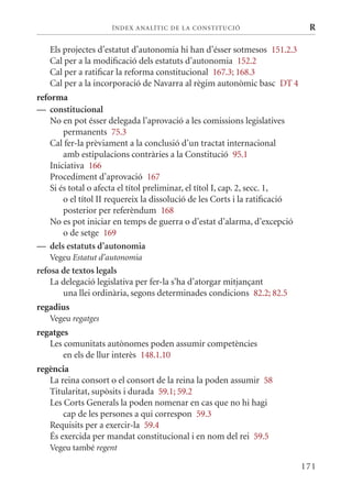 ÍN DE x ANALÍTIC DE LA CONSTITUCI ó                      R

   Els projectes d’estatut d’autonomia hi han d’ésser sotmesos 151.2.3
   Cal per a la modificació dels estatuts d’autonomia 152.2
   Cal per a ratificar la reforma constitucional 167.3; 168.3
   Cal per a la incorporació de Navarra al règim autonòmic basc DT 4
reforma
— constitucional
    No en pot ésser delegada l’aprovació a les comissions legislatives
        permanents 75.3
    Cal fer-la prèviament a la conclusió d’un tractat internacional
        amb estipulacions contràries a la Constitució 95.1
    Iniciativa 166
    Procediment d’aprovació 167
    Si és total o afecta el títol preliminar, el títol I, cap. 2, secc. 1,
        o el títol II requereix la dissolució de les Corts i la ratificació
        posterior per referèndum 168
    No es pot iniciar en temps de guerra o d’estat d’alarma, d’excepció
        o de setge 169
— dels estatuts d’autonomia
   Vegeu Estatut d’autonomia
refosa de textos legals
    La delegació legislativa per fer-la s’ha d’atorgar mitjançant
       una llei ordinària, segons determinades condicions 82.2; 82.5
regadius
   Vegeu regatges
regatges
   Les comunitats autònomes poden assumir competències
       en els de llur interès 148.1.10
regència
   La reina consort o el consort de la reina la poden assumir 58
   Titularitat, supòsits i durada 59.1; 59.2
   Les Corts Generals la poden nomenar en cas que no hi hagi
       cap de les persones a qui correspon 59.3
   Requisits per a exercir-la 59.4
   És exercida per mandat constitucional i en nom del rei 59.5
   Vegeu també regent

                                                                              171
 