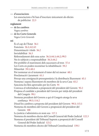 ÍN DE x ANALÍTIC DE LA CONSTITUCI ó                 R

— d’associacions
   Les associacions s’hi han d’inscriure únicament als efectes
       de publicitat 22.3
reglament
— de les cambres
      Vegeu cambres
— de les Corts Generals
      Vegeu Corts Generals
rei
      És el cap de l’Estat 56.1
      Funcions 56.1; 62; 63
      Denominació i títols 56.2
      Inviolabilitat 56.3
      Referendament dels seus actes 56.3; 64.1; 64.2; 99.5
      No és subjecte a responsabilitat 56.3; 64.2
      Pot prohibir el matrimoni dels successors al tron 57.4
      Les Corts en poden reconèixer la inhabilitació 59.2
      minoritat 59.1; 60.1
      Pot nomenar en el testament el tutor del rei menor 60.1
      Proclamació i jurament 61.1
      Percep una consignació pressupostària i la distribueix lliurement 65.1
      Nomena i separa lliurement els membres de la seva Casa 65.2
      Sanciona les lleis aprovades per les Corts 91
      Convoca el referèndum a proposició del president del Govern 92.2
      Proposa el candidat a president del Govern per mitjà del president
          del Congrés 99.1
      Nomena president del Govern a qui el Congrés atorga la seva
          confiança 99.3; 114.2
      Dissol les cambres a proposta del president del Govern 99.5; 115.1
      Nomena els membres del Govern a proposició del president del
          Govern 100
      La justícia s’administra en nom seu 117.1
      Nomena els membres electes del Consell General del Poder Judicial 122.3
      Nomena el president del Tribunal Suprem a proposició del Consell
          General del Poder Judicial 123.2
      Nomena els membres electes del Tribunal Constitucional 159.1

                                                                         173
 