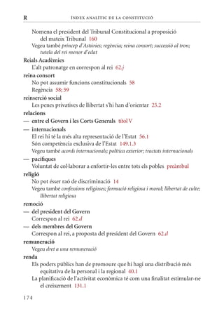 R                      Í nDE x anal ÍTIC DE la Cons TIT u CIó


    Nomena el president del Tribunal Constitucional a proposició
      del mateix Tribunal 160
    Vegeu també príncep d’Astúries; regència; reina consort; successió al tron;
       tutela del rei menor d’edat
reials acadèmies
    L’alt patronatge en correspon al rei 62.j
reina consort
    No pot assumir funcions constitucionals 58
    Regència 58; 59
reinserció social
    Les penes privatives de llibertat s’hi han d’orientar 25.2
relacions
— entre el Govern i les Corts Generals títol V
— internacionals
    El rei hi té la més alta representació de l’Estat 56.1
    Són competència exclusiva de l’Estat 149.1.3
    Vegeu també acords internacionals; política exterior; tractats internacionals
— pacífiques
    Voluntat de col·laborar a enfortir-les entre tots els pobles preàmbul
religió
    No pot ésser raó de discriminació 14
    Vegeu també confessions religioses; formació religiosa i moral; llibertat de culte;
       llibertat religiosa
remoció
— del president del Govern
   Correspon al rei 62.d
— dels membres del Govern
   Correspon al rei, a proposta del president del Govern 62.d
remuneració
    Vegeu dret a una remuneració
renda
   Els poders públics han de promoure que hi hagi una distribució més
       equitativa de la personal i la regional 40.1
   La planificació de l’activitat econòmica té com una finalitat estimular-ne
       el creixement 131.1

174
 