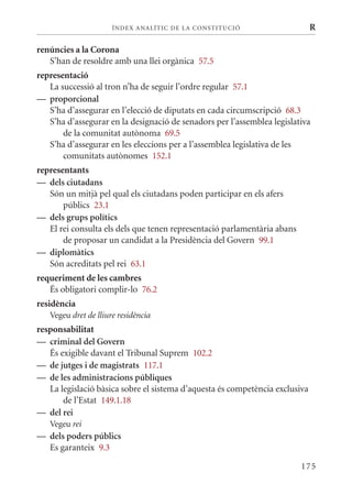 ÍN DE x ANALÍTIC DE LA CONSTITUCI ó                     R

renúncies a la Corona
   S’han de resoldre amb una llei orgànica 57.5
representació
   La successió al tron n’ha de seguir l’ordre regular 57.1
— proporcional
   S’ha d’assegurar en l’elecció de diputats en cada circumscripció 68.3
   S’ha d’assegurar en la designació de senadors per l’assemblea legislativa
       de la comunitat autònoma 69.5
   S’ha d’assegurar en les eleccions per a l’assemblea legislativa de les
       comunitats autònomes 152.1
representants
— dels ciutadans
   Són un mitjà pel qual els ciutadans poden participar en els afers
       públics 23.1
— dels grups polítics
   El rei consulta els dels que tenen representació parlamentària abans
       de proposar un candidat a la Presidència del Govern 99.1
— diplomàtics
   Són acreditats pel rei 63.1
requeriment de les cambres
   És obligatori complir-lo 76.2
residència
   Vegeu dret de lliure residència
responsabilitat
— criminal del Govern
   És exigible davant el Tribunal Suprem 102.2
— de jutges i de magistrats 117.1
— de les administracions públiques
   La legislació bàsica sobre el sistema d’aquesta és competència exclusiva
       de l’Estat 149.1.18
— del rei
   Vegeu rei
— dels poders públics
  Es garanteix 9.3

                                                                          175
 