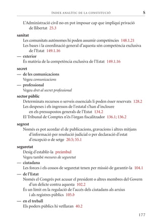 ÍN DE x ANALÍTIC DE LA CONSTITUCI ó                      S

   L’Administració civil no en pot imposar cap que impliqui privació
      de llibertat 25.3
sanitat
   Les comunitats autònomes hi poden assumir competències 148.1.21
   Les bases i la coordinació general d’aquesta són competència exclusiva
        de l’Estat 149.1.16
— exterior
   És matèria de la competència exclusiva de l’Estat 149.1.16
secret
— de les comunicacions
   Vegeu comunicacions
— professional
   Vegeu dret al secret professional
sector públic
    Determinats recursos o serveis essencials li poden ésser reservats 128.2
    Les despeses i els ingressos de l’estatal s’han d’incloure
        en els pressupostos generals de l’Estat 134.2
    El Tribunal de Comptes n’és l’òrgan fiscalitzador 136.1; 136.2
segrest
   Només es pot acordar el de publicacions, gravacions i altres mitjans
       d’informació per resolució judicial o per declaració d’estat
       d’excepció o de setge 20.5; 55.1
seguretat
   Desig d’establir-la preàmbul
   Vegeu també mesures de seguretat
— ciutadana
  Les forces i els cossos de seguretat tenen per missió de garantir-la 104.1
— de l’Estat
  Només el Congrés pot acusar el president o altres membres del Govern
      d’un delicte contra aquesta 102.2
  És un límit en la regulació de l’accés dels ciutadans als arxius
      i als registres públics 105.b
— en el treball
  Els poders públics hi vetllaran 40.2

                                                                          177
 