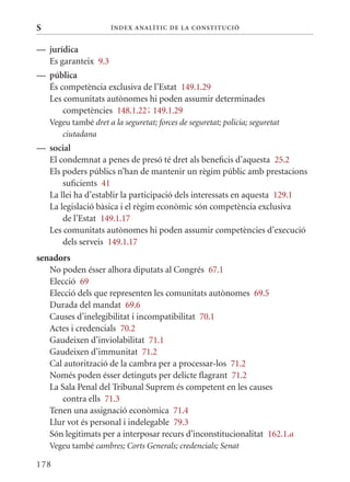 S                      Í nDE x anal ÍTIC DE la Cons TIT u CIó


— jurídica
  Es garanteix 9.3
— pública
  És competència exclusiva de l’Estat 149.1.29
  Les comunitats autònomes hi poden assumir determinades
      competències 148.1.22; 149.1.29
    Vegeu també dret a la seguretat; forces de seguretat; policia; seguretat
       ciutadana
— social
  El condemnat a penes de presó té dret als beneficis d’aquesta 25.2
  Els poders públics n’han de mantenir un règim públic amb prestacions
      suficients 41
  La llei ha d’establir la participació dels interessats en aquesta 129.1
  La legislació bàsica i el règim econòmic són competència exclusiva
      de l’Estat 149.1.17
  Les comunitats autònomes hi poden assumir competències d’execució
      dels serveis 149.1.17
senadors
   No poden ésser alhora diputats al Congrés 67.1
   Elecció 69
   Elecció dels que representen les comunitats autònomes 69.5
   Durada del mandat 69.6
   Causes d’inelegibilitat i incompatibilitat 70.1
   Actes i credencials 70.2
   Gaudeixen d’inviolabilitat 71.1
   Gaudeixen d’immunitat 71.2
   Cal autorització de la cambra per a processar-los 71.2
   Només poden ésser detinguts per delicte flagrant 71.2
   La Sala Penal del Tribunal Suprem és competent en les causes
       contra ells 71.3
   Tenen una assignació econòmica 71.4
   Llur vot és personal i indelegable 79.3
   Són legitimats per a interposar recurs d’inconstitucionalitat 162.1.a
    Vegeu també cambres; Corts Generals; credencials; Senat

178
 
