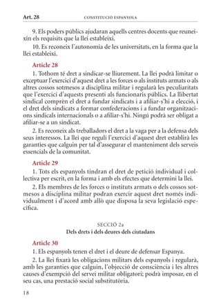 Art. 28                   ConsTITuCIó EsPanyola


     9. Els poders públics ajudaran aquells centres docents que reunei-
xin els requisits que la llei estableixi.
     10. Es reconeix l’autonomia de les universitats, en la forma que la
llei estableixi.
     article 28
     1. Tothom té dret a sindicar-se lliurement. La llei podrà limitar o
exceptuar l’exercici d’aquest dret a les forces o als instituts armats o als
altres cossos sotmesos a disciplina militar i regularà les peculiaritats
que l’exercici d’aquests presenti als funcionaris públics. La llibertat
sindical comprèn el dret a fundar sindicats i a afiliar-s’hi a elecció, i
el dret dels sindicats a formar confederacions i a fundar organitzaci-
ons sindicals internacionals o a afiliar-s’hi. Ningú podrà ser obligat a
afiliar-se a un sindicat.
     2. Es reconeix als treballadors el dret a la vaga per a la defensa dels
seus interessos. La llei que reguli l’exercici d’aquest dret establirà les
garanties que calguin per tal d’assegurar el manteniment dels serveis
essencials de la comunitat.
    article 29
    1. Tots els espanyols tindran el dret de petició individual i col-
lectiva per escrit, en la forma i amb els efectes que determini la llei.
    2. Els membres de les forces o instituts armats o dels cossos sot-
mesos a disciplina militar podran exercir aquest dret només indi-
vidualment i d’acord amb allò que disposa la seva legislació espe-
cífica.

                                SECCIó 2a
                  Dels drets i dels deures dels ciutadans
    article 30
    1. Els espanyols tenen el dret i el deure de defensar Espanya.
    2. La llei fixarà les obligacions militars dels espanyols i regularà,
amb les garanties que calguin, l’objecció de consciència i les altres
causes d’exempció del servei militar obligatori; podrà imposar, en el
seu cas, una prestació social substitutòria.
18
 