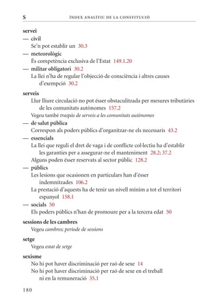 S                     Í nDE x anal ÍTIC DE la Cons TIT u CIó


servei
— civil
   Se’n pot establir un 30.3
— meteorològic
   És competència exclusiva de l’Estat 149.1.20
— militar obligatori 30.2
   La llei n’ha de regular l’objecció de consciència i altres causes
       d’exempció 30.2
serveis
   Llur lliure circulació no pot ésser obstaculitzada per mesures tributàries
        de les comunitats autònomes 157.2
    Vegeu també traspàs de serveis a les comunitats autònomes
— de salut pública
  Correspon als poders públics d’organitzar-ne els necessaris 43.2
— essencials
  La llei que reguli el dret de vaga i de conflicte col·lectiu ha d’establir
      les garanties per a assegurar-ne el manteniment 28.2; 37.2
  Alguns poden ésser reservats al sector públic 128.2
— públics
  Les lesions que ocasionen en particulars han d’ésser
      indemnitzades 106.2
  La prestació d’aquests ha de tenir un nivell mínim a tot el territori
      espanyol 158.1
— socials 50
  Els poders públics n’han de promoure per a la tercera edat 50
sessions de les cambres
    Vegeu cambres; període de sessions
setge
    Vegeu estat de setge
sexisme
   No hi pot haver discriminació per raó de sexe 14
   No hi pot haver discriminació per raó de sexe en el treball
      ni en la remuneració 35.1

180
 