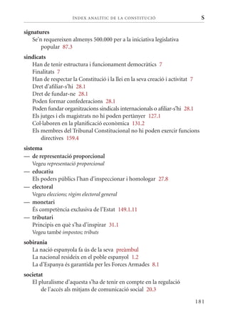 ÍN DE x ANALÍTIC DE LA CONSTITUCI ó                       S

signatures
   Se’n requereixen almenys 500.000 per a la iniciativa legislativa
       popular 87.3
sindicats
   Han de tenir estructura i funcionament democràtics 7
   Finalitats 7
   Han de respectar la Constitució i la llei en la seva creació i activitat 7
   Dret d’afiliar-s’hi 28.1
   Dret de fundar-ne 28.1
   Poden formar confederacions 28.1
   Poden fundar organitzacions sindicals internacionals o afiliar-s’hi 28.1
   Els jutges i els magistrats no hi poden pertànyer 127.1
   Col·laboren en la planificació econòmica 131.2
   Els membres del Tribunal Constitucional no hi poden exercir funcions
       directives 159.4
sistema
— de representació proporcional
   Vegeu representació proporcional
— educatiu
  Els poders públics l’han d’inspeccionar i homologar 27.8
— electoral
   Vegeu eleccions; règim electoral general
— monetari
  És competència exclusiva de l’Estat 149.1.11
— tributari
  Principis en què s’ha d’inspirar 31.1
   Vegeu també impostos; tributs
sobirania
   La nació espanyola fa ús de la seva preàmbul
   La nacional resideix en el poble espanyol 1.2
   La d’Espanya és garantida per les Forces Armades 8.1
societat
   El pluralisme d’aquesta s’ha de tenir en compte en la regulació
       de l’accés als mitjans de comunicació social 20.3

                                                                           181
 