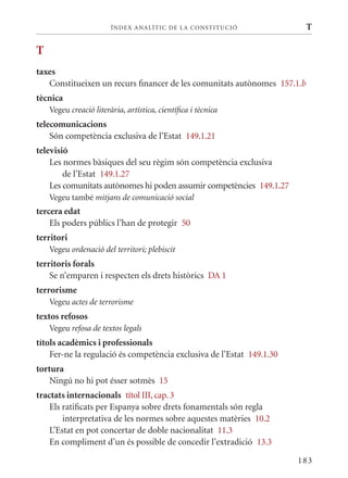 ÍN DE x ANALÍTIC DE LA CONSTITUCI ó               T

T
taxes
   Constitueixen un recurs financer de les comunitats autònomes 157.1.b
tècnica
    Vegeu creació literària, artística, científica i tècnica
telecomunicacions
    Són competència exclusiva de l’Estat 149.1.21
televisió
    Les normes bàsiques del seu règim són competència exclusiva
        de l’Estat 149.1.27
    Les comunitats autònomes hi poden assumir competències 149.1.27
    Vegeu també mitjans de comunicació social
tercera edat
    Els poders públics l’han de protegir 50
territori
    Vegeu ordenació del territori; plebiscit
territoris forals
    Se n’emparen i respecten els drets històrics DA 1
terrorisme
    Vegeu actes de terrorisme
textos refosos
    Vegeu refosa de textos legals
títols acadèmics i professionals
    Fer-ne la regulació és competència exclusiva de l’Estat 149.1.30
tortura
    Ningú no hi pot ésser sotmès 15
tractats internacionals títol III, cap. 3
    Els ratificats per Espanya sobre drets fonamentals són regla
        interpretativa de les normes sobre aquestes matèries 10.2
    L’Estat en pot concertar de doble nacionalitat 11.3
    En compliment d’un és possible de concedir l’extradició 13.3

                                                                       183
 