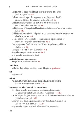 T                    Í nDE x anal ÍTIC DE la Cons TIT u CIó


    Correspon al rei de manifestar el consentiment de l’Estat
        per a obligar-s’hi 63.2
    Cal autoritzar-los per llei orgànica si impliquen atribució
        de competències derivades de la Constitució 93
    Cal l’autorització prèvia de les Corts per a concloure’n
        sobre determinades matèries 94.1
    Cal informar el Congrés i el Senat immediatament d’haver-ne conclòs
        algun 94.2
    Cal la revisió constitucional prèvia si contenen estipulacions contràries
        a la Constitució 95.1
    El Tribunal Constitucional pot ésser requerit a pronunciar-se
        sobre llur adequació constitucional 95.2
    Formen part de l’ordenament jurídic una vegada són publicats
        oficialment 96.1
    Derogació, modificació o suspensió 96.1
    Procediment per a denunciar-los 96.2
    Vegeu també acords internacionals
tractes inhumans o degradants
    Ningú no hi pot ésser sotmès 15
tradicions
   Voluntat de protegir les dels pobles d’Espanya preàmbul
tràfic
    Vegeu trànsit
traïció
    Només el Congrés pot acusar d’aquest delicte el president
        o altres membres del Govern 102.2
transferències a les comunitats autònomes
   En relació amb les corporacions locals es poden assumir
       les que autoritzi la legislació sobre règim local 148.1.2
   L’Estat en pot fer, per llei orgànica, de facultats corresponents a matèries
       de titularitat estatal 150.2
   Les d’un fons de compensació interterritorial constitueixen un
       de llurs recursos financers 157.1.c
    Vegeu també traspàs de serveis a les comunitats autònomes

184
 