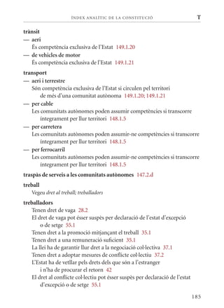 ÍN DE x ANALÍTIC DE LA CONSTITUCI ó                        T

trànsit
— aeri
   És competència exclusiva de l’Estat 149.1.20
— de vehicles de motor
   És competència exclusiva de l’Estat 149.1.21
transport
— aeri i terrestre
   Són competència exclusiva de l’Estat si circulen pel territori
       de més d’una comunitat autònoma 149.1.20; 149.1.21
— per cable
   Les comunitats autònomes poden assumir competències si transcorre
       íntegrament per llur territori 148.1.5
— per carretera
   Les comunitats autònomes poden assumir-ne competències si transcorre
       íntegrament per llur territori 148.1.5
— per ferrocarril
   Les comunitats autònomes poden assumir-ne competències si transcorre
       íntegrament per llur territori 148.1.5
traspàs de serveis a les comunitats autònomes 147.2.d
treball
   Vegeu dret al treball; treballadors
treballadors
   Tenen dret de vaga 28.2
   El dret de vaga pot ésser suspès per declaració de l’estat d’excepció
       o de setge 55.1
   Tenen dret a la promoció mitjançant el treball 35.1
   Tenen dret a una remuneració suficient 35.1
   La llei ha de garantir llur dret a la negociació col·lectiva 37.1
   Tenen dret a adoptar mesures de conflicte col·lectiu 37.2
   L’Estat ha de vetllar pels drets dels que són a l’estranger
       i n’ha de procurar el retorn 42
   El dret al conflicte col·lectiu pot ésser suspès per declaració de l’estat
       d’excepció o de setge 55.1

                                                                                185
 