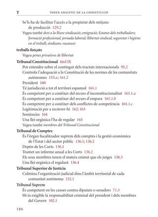 T                      Í nDE x anal ÍTIC DE la Cons TIT u CIó


    Se’ls ha de facilitar l’accés a la propietat dels mitjans
        de producció 129.2
    Vegeu també dret a la lliure sindicació; emigració; Estatut dels treballadors;
       formació professional; jornada laboral; llibertat sindical; seguretat i higiene
       en el treball; sindicats; vacances
treballs forçats
    Vegeu penes privatives de llibertat
Tribunal Constitucional títol Ix
   Pot entendre sobre el contingut dels tractats internacionals 95.2
   Controla l’adequació a la Constitució de les normes de les comunitats
       autònomes 153.a ; 161.2
   President 160
   Té jurisdicció a tot el territori espanyol 161.1
   És competent per a conèixer del recurs d’inconstitucionalitat 161.1.a
   És competent per a conèixer del recurs d’empara 161.1.b
   És competent per a conèixer dels conflictes de competència 161.1.c
   Legitimació per a recórrer-hi 162; 163
   Sentències 164
   Una llei orgànica l’ha de regular 165
    Vegeu també membres del Tribunal Constitucional
Tribunal de Comptes
   És l’òrgan fiscalitzador suprem dels comptes i la gestió econòmica
       de l’Estat i del sector públic 136.1; 136.2
   Depèn de les Corts 136.1
   Tramet un informe anual a les Corts 136.2
   Els seus membres tenen el mateix estatut que els jutges 136.3
   Una llei orgànica el regularà 136.4
Tribunal Superior de Justícia
   Culmina l’organització judicial dins l’àmbit territorial de cada
       comunitat autònoma 152.1
Tribunal suprem
   És competent en les causes contra diputats o senadors 71.3
   Hi és exigible la responsabilitat criminal del president i dels membres
       del Govern 102.1

186
 