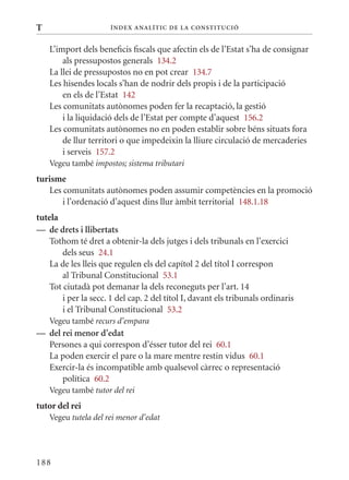 T                     Í nDE x anal ÍTIC DE la Cons TIT u CIó


    L’import dels beneficis fiscals que afectin els de l’Estat s’ha de consignar
        als pressupostos generals 134.2
    La llei de pressupostos no en pot crear 134.7
    Les hisendes locals s’han de nodrir dels propis i de la participació
        en els de l’Estat 142
    Les comunitats autònomes poden fer la recaptació, la gestió
        i la liquidació dels de l’Estat per compte d’aquest 156.2
    Les comunitats autònomes no en poden establir sobre béns situats fora
        de llur territori o que impedeixin la lliure circulació de mercaderies
        i serveis 157.2
    Vegeu també impostos; sistema tributari
turisme
   Les comunitats autònomes poden assumir competències en la promoció
       i l’ordenació d’aquest dins llur àmbit territorial 148.1.18
tutela
— de drets i llibertats
    Tothom té dret a obtenir-la dels jutges i dels tribunals en l’exercici
        dels seus 24.1
    La de les lleis que regulen els del capítol 2 del títol I correspon
        al Tribunal Constitucional 53.1
    Tot ciutadà pot demanar la dels reconeguts per l’art. 14
        i per la secc. 1 del cap. 2 del títol I, davant els tribunals ordinaris
        i el Tribunal Constitucional 53.2
    Vegeu també recurs d’empara
— del rei menor d’edat
  Persones a qui correspon d’ésser tutor del rei 60.1
  La poden exercir el pare o la mare mentre restin vidus 60.1
  Exercir-la és incompatible amb qualsevol càrrec o representació
      política 60.2
    Vegeu també tutor del rei
tutor del rei
    Vegeu tutela del rei menor d’edat




188
 
