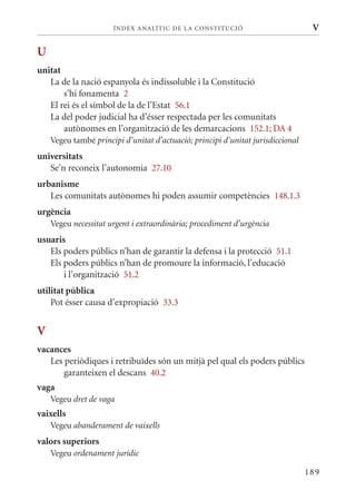 ÍN DE x ANALÍTIC DE LA CONSTITUCI ó                         V

U
unitat
   La de la nació espanyola és indissoluble i la Constitució
       s’hi fonamenta 2
   El rei és el símbol de la de l’Estat 56.1
   La del poder judicial ha d’ésser respectada per les comunitats
       autònomes en l’organització de les demarcacions 152.1; DA 4
    Vegeu també principi d’unitat d’actuació; principi d’unitat jurisdiccional
universitats
   Se’n reconeix l’autonomia 27.10
urbanisme
   Les comunitats autònomes hi poden assumir competències 148.1.3
urgència
    Vegeu necessitat urgent i extraordinària; procediment d’urgència
usuaris
   Els poders públics n’han de garantir la defensa i la protecció 51.1
   Els poders públics n’han de promoure la informació, l’educació
       i l’organització 51.2
utilitat pública
    Pot ésser causa d’expropiació 33.3


V
vacances
   Les periòdiques i retribuïdes són un mitjà pel qual els poders públics
       garanteixen el descans 40.2
vaga
    Vegeu dret de vaga
vaixells
    Vegeu abanderament de vaixells
valors superiors
    Vegeu ordenament jurídic

                                                                                 189
 
