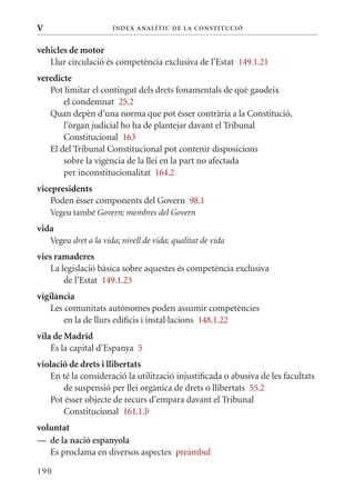 V                      Í nDE x anal ÍTIC DE la Cons TIT u CIó


vehicles de motor
   Llur circulació és competència exclusiva de l’Estat 149.1.21
veredicte
   Pot limitar el contingut dels drets fonamentals de què gaudeix
       el condemnat 25.2
   quan depèn d’una norma que pot ésser contrària a la Constitució,
       l’òrgan judicial ho ha de plantejar davant el Tribunal
       Constitucional 163
   El del Tribunal Constitucional pot contenir disposicions
       sobre la vigència de la llei en la part no afectada
       per inconstitucionalitat 164.2
vicepresidents
    Poden ésser components del Govern 98.1
    Vegeu també Govern; membres del Govern
vida
    Vegeu dret a la vida; nivell de vida; qualitat de vida
vies ramaderes
    La legislació bàsica sobre aquestes és competència exclusiva
        de l’Estat 149.1.23
vigilància
    Les comunitats autònomes poden assumir competències
        en la de llurs edificis i instal·lacions 148.1.22
vila de Madrid
    És la capital d’Espanya 5
violació de drets i llibertats
   En té la consideració la utilització injustificada o abusiva de les facultats
       de suspensió per llei orgànica de drets o llibertats 55.2
   Pot ésser objecte de recurs d’empara davant el Tribunal
       Constitucional 161.1.b
voluntat
— de la nació espanyola
   Es proclama en diversos aspectes preàmbul

190
 