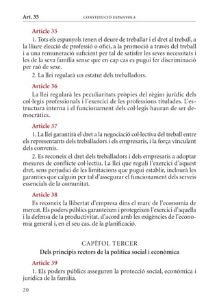 Art. 35                    ConsTITuCIó EsPanyola


     article 35
     1. Tots els espanyols tenen el deure de treballar i el dret al treball, a
la lliure elecció de professió o ofici, a la promoció a través del treball
i a una remuneració suficient per tal de satisfer les seves necessitats i
les de la seva família sense que en cap cas es pugui fer discriminació
per raó de sexe.
     2. La llei regularà un estatut dels treballadors.
    article 36
    La llei regularà les peculiaritats pròpies del règim jurídic dels
col·legis professionals i l’exercici de les professions titulades. L’es-
tructura interna i el funcionament dels col·legis hauran de ser de-
mocràtics.
     article 37
     1. La llei garantirà el dret a la negociació col·lectiva del treball entre
els representants dels treballadors i els empresaris, i la força vinculant
dels convenis.
     2. Es reconeix el dret dels treballadors i dels empresaris a adoptar
mesures de conflicte col·lectiu. La llei que reguli l’exercici d’aquest
dret, sens perjudici de les limitacions que pugui establir, inclourà les
garanties que calguin per tal d’assegurar el funcionament dels serveis
essencials de la comunitat.
     article 38
     Es reconeix la llibertat d’empresa dins el marc de l’economia de
mercat. Els poders públics garanteixen i protegeixen l’exercici d’aquella
i la defensa de la productivitat, d’acord amb les exigències de l’econo-
mia general i, en el seu cas, de la planificació.


                           CAPÍTOL TERCER
          Dels principis rectors de la política social i econòmica
    article 39
    1. Els poders públics asseguren la protecció social, econòmica i
jurídica de la família.
20
 