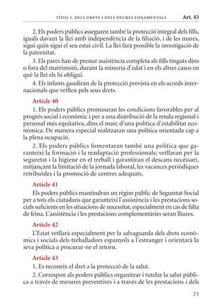 T ÍTol I. D Els DrETs I DEls DEurEs F onamEn Tals       Art. 43

    2. Els poders públics asseguren també la protecció integral dels fills,
iguals davant la llei amb independència de la filiació, i de les mares,
sigui quin sigui el seu estat civil. La llei farà possible la investigació de
la paternitat.
    3. Els pares han de prestar assistència completa als fills tinguts dins
o fora del matrimoni, durant la minoria d’edat i en els altres casos en
què la llei els hi obligui.
    4. Els infants gaudiran de la protecció prevista en els acords inter-
nacionals que vetllen pels seus drets.
    article 40
    1. Els poders públics promouran les condicions favorables per al
progrés social i econòmic i per a una distribució de la renda regional i
personal més equitativa, dins el marc d’una política d’estabilitat eco-
nòmica. De manera especial realitzaran una política orientada cap a
la plena ocupació.
    2. Els poders públics fomentaran també una política que ga-
ranteixi la formació i la readaptació professionals; vetllaran per la
seguretat i la higiene en el treball i garantiran el descans necessari,
mitjançant la limitació de la jornada laboral, les vacances periòdiques
retribuïdes i la promoció de centres adequats.
    article 41
    Els poders públics mantindran un règim públic de Seguretat Social
per a tots els ciutadans que garanteixi l’assistència i les prestacions so-
cials suficients en les situacions de necessitat, especialment en cas de falta
de feina. L’assistència i les prestacions complementàries seran lliures.
   article 42
   L’Estat vetllarà especialment per la salvaguarda dels drets econò-
mics i socials dels treballadors espanyols a l’estranger i orientarà la
seva política a procurar-ne el retorn.
    article 43
    1. Es reconeix el dret a la protecció de la salut.
    2. Correspon als poders públics organitzar i tutelar la salut públi-
ca a través de mesures preventives i a través de les prestacions i dels
                                                                           21
 