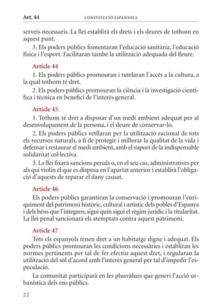 Art. 44                    ConsTITuCIó EsPanyola


serveis necessaris. La llei establirà els drets i els deures de tothom en
aquest punt.
     3. Els poders públics fomentaran l’educació sanitària, l’educació
física i l’esport. Facilitaran també la utilització adequada del lleure.
    article 44
    1. Els poders públics promouran i tutelaran l’accés a la cultura, a
la qual tothom té dret.
    2. Els poders públics promouran la ciència i la investigació cientí-
fica i tècnica en benefici de l’interès general.
    article 45
    1. Tothom té dret a disposar d’un medi ambient adequat per al
desenvolupament de la persona, i el deure de conservar-lo.
    2. Els poders públics vetllaran per la utilització racional de tots
els recursos naturals, a fi de protegir i millorar la qualitat de la vida i
defensar i restaurar el medi ambient, amb el suport de la indispensable
solidaritat col·lectiva.
    3. La llei fixarà sancions penals o, en el seu cas, administratives per
als qui violin el que es disposa en l’apartat anterior i establirà l’obliga-
ció d’aquests de reparar el dany causat.
    article 46
    Els poders públics garantiran la conservació i promouran l’enri-
quiment del patrimoni històric, cultural i artístic dels pobles d’Espanya
i dels béns que l’integren, sigui quin sigui el règim jurídic i la titularitat.
La llei penal sancionarà els atemptats contra aquest patrimoni.
    article 47
    Tots els espanyols tenen dret a un habitatge digne i adequat. Els
poders públics promouran les condicions necessàries i establiran les
normes pertinents per tal de fer efectiu aquest dret, i regularan la
utilització del sòl d’acord amb l’interès general per tal d’impedir l’es-
peculació.
    La comunitat participarà en les plusvàlues que generi l’acció ur-
banística dels ens públics.
22
 