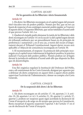 Art. 53                   ConsTITuCIó EsPanyola


                          CAPÍTOL qUART
          De les garanties de les llibertats i drets fonamentals
    article 53
    1. Els drets i les llibertats reconeguts en el capítol segon del present
títol vinculen tots els poders públics. Només per llei, que en tot cas
haurà de respectar el seu contingut essencial, podrà regular-se l’exercici
d’aquests drets i d’aquestes llibertats, que seran tutelades d’acord amb
el que preveu l’article 161.1.a.
    2. qualsevol ciutadà podrà demanar la tutela de les llibertats i dels
drets reconeguts en l’article 14 i en la secció 1a del capítol segon davant
els tribunals ordinaris per un procediment basat en els principis de
preferència i sumarietat i, en el seu cas, a través del recurs d’empa-
rament davant el Tribunal Constitucional. Aquest darrer recurs serà
aplicable a l’objecció de consciència reconeguda en l’article 30.
    3. El reconeixement, el respecte i la protecció dels principis reco-
neguts en el capítol tercer informaran la legislació positiva, la pràctica
judicial i l’actuació dels poders públics. Només podran ser al·legats
davant la jurisdicció ordinària d’acord amb allò que disposin les lleis
que els desenvolupin.
   article 54
   Una llei orgànica regularà la Institució del Defensor del Poble,
com a alt comissionat de les Corts Generals, designat per aquestes per
a defensar els drets compresos en aquest títol; a aquest efecte podrà
supervisar l’activitat de l’Administració, i donar-ne compte a les Corts
Generals.

                        CAPÍTOL CINqUè
              De la suspensió dels drets i de les llibertats
    article 55
    1. Els drets reconeguts en els articles 17, 18, apartats 2 i 3; arti-
cles 19, 20, apartats 1.a i d, i 5; articles 21, 28, apartat 2, i article 37,
apartat 2, podran ser suspesos quan sigui acordada la declaració de
l’estat d’excepció o de setge en els termes que preveu la Constitució.
Resta exceptuat d’aquesta suspensió l’apartat 3 de l’article 17 en el
cas de declaració de l’estat d’excepció.
24
 
