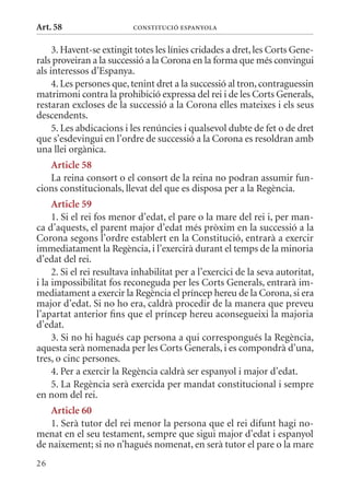 Art. 58                    ConsTITuCIó EsPanyola


     3. Havent-se extingit totes les línies cridades a dret, les Corts Gene-
rals proveiran a la successió a la Corona en la forma que més convingui
als interessos d’Espanya.
     4. Les persones que, tenint dret a la successió al tron, contraguessin
matrimoni contra la prohibició expressa del rei i de les Corts Generals,
restaran excloses de la successió a la Corona elles mateixes i els seus
descendents.
     5. Les abdicacions i les renúncies i qualsevol dubte de fet o de dret
que s’esdevingui en l’ordre de successió a la Corona es resoldran amb
una llei orgànica.
   article 58
   La reina consort o el consort de la reina no podran assumir fun-
cions constitucionals, llevat del que es disposa per a la Regència.
     article 59
     1. Si el rei fos menor d’edat, el pare o la mare del rei i, per man-
ca d’aquests, el parent major d’edat més pròxim en la successió a la
Corona segons l’ordre establert en la Constitució, entrarà a exercir
immediatament la Regència, i l’exercirà durant el temps de la minoria
d’edat del rei.
     2. Si el rei resultava inhabilitat per a l’exercici de la seva autoritat,
i la impossibilitat fos reconeguda per les Corts Generals, entrarà im-
mediatament a exercir la Regència el príncep hereu de la Corona, si era
major d’edat. Si no ho era, caldrà procedir de la manera que preveu
l’apartat anterior fins que el príncep hereu aconsegueixi la majoria
d’edat.
     3. Si no hi hagués cap persona a qui correspongués la Regència,
aquesta serà nomenada per les Corts Generals, i es compondrà d’una,
tres, o cinc persones.
     4. Per a exercir la Regència caldrà ser espanyol i major d’edat.
     5. La Regència serà exercida per mandat constitucional i sempre
en nom del rei.
    article 60
    1. Serà tutor del rei menor la persona que el rei difunt hagi no-
menat en el seu testament, sempre que sigui major d’edat i espanyol
de naixement; si no n’hagués nomenat, en serà tutor el pare o la mare
26
 
