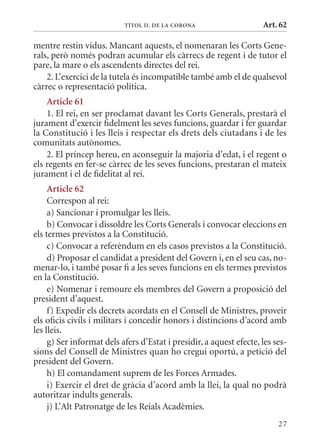 TÍTol II. DE la Corona                    Art. 62

mentre restin vidus. mancant aquests, el nomenaran les Corts Gene-
rals, però només podran acumular els càrrecs de regent i de tutor el
pare, la mare o els ascendents directes del rei.
    2. L’exercici de la tutela és incompatible també amb el de qualsevol
càrrec o representació política.
    article 61
    1. El rei, en ser proclamat davant les Corts Generals, prestarà el
jurament d’exercir fidelment les seves funcions, guardar i fer guardar
la Constitució i les lleis i respectar els drets dels ciutadans i de les
comunitats autònomes.
    2. El príncep hereu, en aconseguir la majoria d’edat, i el regent o
els regents en fer-se càrrec de les seves funcions, prestaran el mateix
jurament i el de fidelitat al rei.
     article 62
     Correspon al rei:
     a) Sancionar i promulgar les lleis.
     b) Convocar i dissoldre les Corts Generals i convocar eleccions en
els termes previstos a la Constitució.
     c) Convocar a referèndum en els casos previstos a la Constitució.
     d) Proposar el candidat a president del Govern i, en el seu cas, no-
menar-lo, i també posar fi a les seves funcions en els termes previstos
en la Constitució.
     e) Nomenar i remoure els membres del Govern a proposició del
president d’aquest.
     f) Expedir els decrets acordats en el Consell de ministres, proveir
els oficis civils i militars i concedir honors i distincions d’acord amb
les lleis.
     g) Ser informat dels afers d’Estat i presidir, a aquest efecte, les ses-
sions del Consell de ministres quan ho cregui oportú, a petició del
president del Govern.
     h) El comandament suprem de les Forces Armades.
     i) Exercir el dret de gràcia d’acord amb la llei, la qual no podrà
autoritzar indults generals.
     j) L’Alt Patronatge de les Reials Acadèmies.
                                                                          27
 