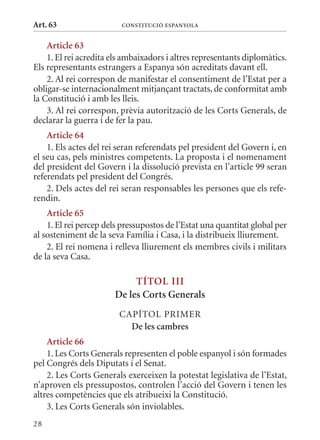 Art. 63                  ConsTITuCIó EsPanyola


    article 63
    1. El rei acredita els ambaixadors i altres representants diplomàtics.
Els representants estrangers a Espanya són acreditats davant ell.
    2. Al rei correspon de manifestar el consentiment de l’Estat per a
obligar-se internacionalment mitjançant tractats, de conformitat amb
la Constitució i amb les lleis.
    3. Al rei correspon, prèvia autorització de les Corts Generals, de
declarar la guerra i de fer la pau.
    article 64
    1. Els actes del rei seran referendats pel president del Govern i, en
el seu cas, pels ministres competents. La proposta i el nomenament
del president del Govern i la dissolució prevista en l’article 99 seran
referendats pel president del Congrés.
    2. Dels actes del rei seran responsables les persones que els refe-
rendin.
    article 65
    1. El rei percep dels pressupostos de l’Estat una quantitat global per
al sosteniment de la seva Família i Casa, i la distribueix lliurement.
    2. El rei nomena i relleva lliurement els membres civils i militars
de la seva Casa.

                            TÍTol III
                       De les Corts Generals
                         CAPÍTOL PRImER
                           De les cambres
    article 66
    1. Les Corts Generals representen el poble espanyol i són formades
pel Congrés dels Diputats i el Senat.
    2. Les Corts Generals exerceixen la potestat legislativa de l’Estat,
n’aproven els pressupostos, controlen l’acció del Govern i tenen les
altres competències que els atribueixi la Constitució.
    3. Les Corts Generals són inviolables.
28
 