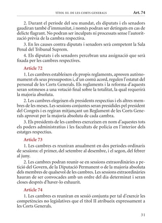 TÍTol III. DE lEs CorTs GEnErals            Art. 74

    2. Durant el període del seu mandat, els diputats i els senadors
gaudiran també d’immunitat, i només podran ser detinguts en cas de
delicte flagrant. No podran ser inculpats ni processats sense l’autorit-
zació prèvia de la cambra respectiva.
    3. En les causes contra diputats i senadors serà competent la Sala
Penal del Tribunal Suprem.
    4. Els diputats i els senadors percebran una assignació que serà
fixada per les cambres respectives.
    article 72
    1. Les cambres estableixen els propis reglaments, aproven autòno-
mament els seus pressupostos i, d’un comú acord, regulen l’estatut del
personal de les Corts Generals. Els reglaments i la reforma d’aquests
seran sotmesos a una votació final sobre la totalitat, la qual requerirà
la majoria absoluta.
    2. Les cambres elegeixen els presidents respectius i els altres mem-
bres de les meses. Les sessions conjuntes seran presidides pel president
del Congrés i es regiran mitjançant un Reglament de les Corts Gene-
rals aprovat per la majoria absoluta de cada cambra.
    3. Els presidents de les cambres exerceixen en nom d’aquestes tots
els poders administratius i les facultats de policia en l’interior dels
estatges respectius.
     article 73
     1. Les cambres es reuniran anualment en dos períodes ordinaris
de sessions: el primer, del setembre al desembre, i el segon, del febrer
al juny.
     2. Les cambres podran reunir-se en sessions extraordinàries a pe-
tició del Govern, de la Diputació Permanent o de la majoria absoluta
dels membres de qualsevol de les cambres. Les sessions extraordinàries
hauran de ser convocades amb un ordre del dia determinat i seran
closes després d’haver-lo exhaurit.
    article 74
    1. Les cambres es reuniran en sessió conjunta per tal d’exercir les
competències no legislatives que el títol II atribueix expressament a
les Corts Generals.
                                                                     31
 