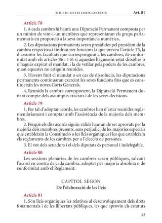 TÍTol III. DE lEs CorTs GEnErals             Art. 81

    article 78
    1. A cada cambra hi haurà una Diputació Permanent composta per
un mínim de vint-i-un membres que representaran els grups parla-
mentaris en proporció a la seva importància numèrica.
    2. Les diputacions permanents seran presidides pel president de la
cambra respectiva i tindran per funcions la que preveu l’article 73, la
d’assumir les facultats que corresponguin a les cambres, de confor-
mitat amb els articles 86 i 116 si aquestes haguessin estat dissoltes o
n’hagués expirat el mandat, i la de vetllar pels poders de les cambres,
quan aquestes no estiguin reunides.
    3. Havent finit el mandat o en cas de dissolució, les diputacions
permanents continuaran exercint les seves funcions fins que es cons-
titueixin les noves Corts Generals.
    4. Reunida la cambra corresponent, la Diputació Permanent do-
narà compte dels assumptes tractats i de les seves decisions.
     article 79
     1. Per tal d’adoptar acords, les cambres han d’estar reunides regla-
mentàriament i comptar amb l’assistència de la majoria dels mem-
bres.
     2. Perquè els dits acords siguin vàlids hauran de ser aprovats per la
majoria dels membres presents, sens perjudici de les majories especials
que estableixin la Constitució o les lleis orgàniques i les que estableixin
els reglaments de les cambres per a l’elecció de persones.
     3. El vot dels senadors i el dels diputats és personal i indelegable.
    article 80
    Les sessions plenàries de les cambres seran públiques, salvant
l’acord en contra de cada cambra, adoptat per majoria absoluta o de
conformitat amb el Reglament.

                        CAPÍTOL SEGON
                      De l’elaboració de les lleis
   article 81
   1. Són lleis orgàniques les relatives al desenvolupament dels drets
fonamentals i de les llibertats públiques, les que aprovin els estatuts
                                                                        33
 
