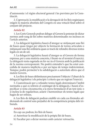 Art. 82                   ConsTITuCIó EsPanyola


d’autonomia i el règim electoral general i les previstes per la Cons-
titució.
    2. L’aprovació, la modificació o la derogació de les lleis orgàniques
exigeix la majoria absoluta del Congrés en una votació final sobre el
conjunt del projecte.
     article 82
     1. Les Corts Generals podran delegar al Govern la potestat de dictar
normes amb rang de llei sobre matèries determinades no incloses en
l’article anterior.
     2. La delegació legislativa haurà d’atorgar-se mitjançant una llei
de bases quan tingui per objecte la formació de textos articulats o
mitjançant una llei ordinària quan es tracti de refondre diversos textos
legals en un de sol.
     3. La delegació legislativa haurà d’atorgar-se al Govern de forma
expressa, per a una matèria concreta, i fixant-ne el termini d’exercici.
La delegació resta esgotada en fer-ne ús el Govern amb la publicació
de la norma corresponent. No podrà entendre’s que ha estat con-
cedida de manera implícita o per un lapse de temps indeterminat.
Tampoc podrà permetre’n la subdelegació a autoritats altres que el
mateix Govern.
     4. Les lleis de bases delimitaran precisament l’objecte i l’abast de la
delegació legislativa i els principis i criteris que en regiran l’exercici.
     5. L’autorització per a refondre textos legals determinarà l’àmbit
normatiu a què es refereix el contingut de la delegació, i haurà d’es-
pecificar si resta circumscrita a la mera formulació d’un text únic o
si inclou la de regularitzar, aclarir i harmonitzar els textos legals que
hagin de ser refosos.
     6. Les lleis de delegació podran establir en cada cas fórmules ad-
dicionals de control sens perjudici de la competència pròpia dels tri-
bunals.
     article 83
     En cap cas podran, les lleis de bases:
     a) Autoritzar la modificació de la pròpia llei de bases.
     b) Facultar per a dictar normes amb caràcter retroactiu.
34
 