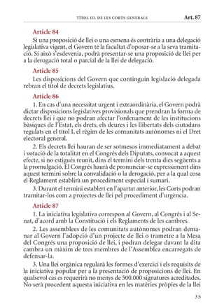 TÍTol III. DE lEs CorTs GEnErals             Art. 87

    article 84
    Si una proposició de llei o una esmena és contrària a una delegació
legislativa vigent, el Govern té la facultat d’oposar-se a la seva tramita-
ció. Si això s’esdevenia, podrà presentar-se una proposició de llei per
a la derogació total o parcial de la llei de delegació.
   article 85
   Les disposicions del Govern que continguin legislació delegada
rebran el títol de decrets legislatius.
    article 86
    1. En cas d’una necessitat urgent i extraordinària, el Govern podrà
dictar disposicions legislatives provisionals que prendran la forma de
decrets llei i que no podran afectar l’ordenament de les institucions
bàsiques de l’Estat, els drets, els deures i les llibertats dels ciutadans
regulats en el títol I, el règim de les comunitats autònomes ni el Dret
electoral general.
    2. Els decrets llei hauran de ser sotmesos immediatament a debat
i votació de la totalitat en el Congrés dels Diputats, convocat a aquest
efecte, si no estigués reunit, dins el termini dels trenta dies següents a
la promulgació. El Congrés haurà de pronunciar-se expressament dins
aquest termini sobre la convalidació o la derogació, per a la qual cosa
el Reglament establirà un procediment especial i sumari.
    3. Durant el termini establert en l’apartat anterior, les Corts podran
tramitar-los com a projectes de llei pel procediment d’urgència.
    article 87
    1. La iniciativa legislativa correspon al Govern, al Congrés i al Se-
nat, d’acord amb la Constitució i els Reglaments de les cambres.
    2. Les assemblees de les comunitats autònomes podran dema-
nar al Govern l’adopció d’un projecte de llei o trametre a la mesa
del Congrés una proposició de llei, i podran delegar davant la dita
cambra un màxim de tres membres de l’Assemblea encarregats de
defensar-la.
    3. Una llei orgànica regularà les formes d’exercici i els requisits de
la iniciativa popular per a la presentació de proposicions de llei. En
qualsevol cas es requerirà no menys de 500.000 signatures acreditades.
No serà procedent aquesta iniciativa en les matèries pròpies de la llei
                                                                        35
 