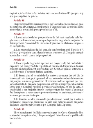 Art. 88                   ConsTITuCIó EsPanyola


orgànica, tributàries o de caràcter internacional ni en allò que pertany
a la prerrogativa de gràcia.
     article 88
     Els projectes de llei seran aprovats pel Consell de ministres, el qual
els sotmetrà al Congrés, acompanyats d’una exposició de motius i dels
antecedents necessaris per a pronunciar-s’hi.
     article 89
     1. La tramitació de les proposicions de llei serà regulada pels Re-
glaments de les cambres, sense que la prioritat deguda als projectes de
llei impedeixi l’exercici de la iniciativa legislativa en els termes regulats
en l’article 87.
     2. Les proposicions de llei que, de conformitat amb l’article 87,
el Senat prengui en consideració seran trameses al Congrés perquè
aquest les tramiti com a tal proposició.
    article 90
    1. Una vegada hagi estat aprovat un projecte de llei ordinària o
orgànica pel Congrés dels Diputats, el president d’aquest en donarà
compte immediatament al president del Senat, el qual el sotmetrà a
la deliberació d’aquesta darrera cambra.
    2. El Senat, dins el termini de dos mesos a comptar des del dia de
la recepció del text, pot oposar-li el seu veto o introduir-hi esmenes
mitjançant un missatge motivat. El veto haurà de ser aprovat per ma-
joria absoluta. El projecte no podrà ser sotmès al rei perquè el sancioni
sense que el Congrés ratifiqui per majoria absoluta, en cas de veto, el
text inicial, o per majoria simple, transcorreguts dos mesos d’ençà que
fou interposat, o sense que es pronunciï sobre les esmenes, acceptant-
les o no, per majoria simple.
    3. El termini de dos mesos de què disposa el Senat per a vetar o
esmenar el projecte es reduirà al de vint dies naturals en els projectes
declarats urgents pel Govern o pel Congrés dels Diputats.
     article 91
     El rei sancionarà les lleis aprovades per les Corts Generals dins
el termini de quinze dies, i les promulgarà i n’ordenarà la publicació
immediata.
36
 