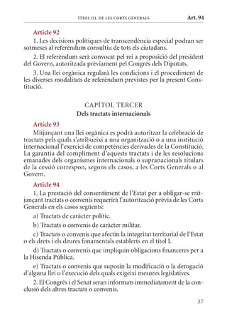 TÍTol III. DE lEs CorTs GEnErals              Art. 94

    article 92
    1. Les decisions polítiques de transcendència especial podran ser
sotmeses al referèndum consultiu de tots els ciutadans.
    2. El referèndum serà convocat pel rei a proposició del president
del Govern, autoritzada prèviament pel Congrés dels Diputats.
    3. Una llei orgànica regularà les condicions i el procediment de
les diverses modalitats de referèndum previstes per la present Cons-
titució.

                        CAPÍTOL TERCER
                      Dels tractats internacionals
    article 93
    mitjançant una llei orgànica es podrà autoritzar la celebració de
tractats pels quals s’atribueixi a una organització o a una institució
internacional l’exercici de competències derivades de la Constitució.
La garantia del compliment d’aquests tractats i de les resolucions
emanades dels organismes internacionals o supranacionals titulars
de la cessió correspon, segons els casos, a les Corts Generals o al
Govern.
    article 94
    1. La prestació del consentiment de l’Estat per a obligar-se mit-
jançant tractats o convenis requerirà l’autorització prèvia de les Corts
Generals en els casos següents:
    a) Tractats de caràcter polític.
    b) Tractats o convenis de caràcter militar.
    c) Tractats o convenis que afectin la integritat territorial de l’Estat
o els drets i els deures fonamentals establerts en el títol I.
    d) Tractats o convenis que impliquin obligacions financeres per a
la Hisenda Pública.
    e) Tractats o convenis que suposin la modificació o la derogació
d’alguna llei o l’execució dels quals exigeixi mesures legislatives.
    2. El Congrés i el Senat seran informats immediatament de la con-
clusió dels altres tractats o convenis.
                                                                        37
 