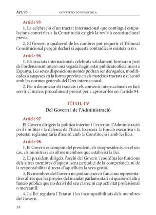 Art. 95                  ConsTITuCIó EsPanyola


    article 95
    1. La celebració d’un tractat internacional que contingui estipu-
lacions contràries a la Constitució exigirà la revisió constitucional
prèvia.
    2. El Govern o qualsevol de les cambres pot requerir el Tribunal
Constitucional perquè declari si aquesta contradicció existeix o no.
    article 96
    1. Els tractats internacionals celebrats vàlidament formaran part
de l’ordenament intern una vegada hagin estat publicats oficialment a
Espanya. Les seves disposicions només podran ser derogades, modifi-
cades o suspeses en la forma prevista en els mateixos tractats o d’acord
amb les normes generals del Dret internacional.
    2. Per a denunciar els tractats i els convenis internacionals es farà
servir el mateix procediment previst per a aprovar-los en l’article 94.

                          TÍTol IV
                 Del Govern i de l’administració
    article 97
    El Govern dirigeix la política interior i l’exterior, l’Administració
civil i militar i la defensa de l’Estat. Exerceix la funció executiva i la
potestat reglamentària d’acord amb la Constitució i amb les lleis.
    article 98
    1. El Govern es compon del president, els vicepresidents, en el seu
cas, els ministres i els altres membres que estableixi la llei.
    2. El president dirigeix l’acció del Govern i coordina les funcions
dels altres membres d’aquest, sens perjudici de la competència ni de
la responsabilitat directa d’aquells en la seva gestió.
    3. Els membres del Govern no podran exercir funcions representa-
tives altres que les pròpies del mandat parlamentari ni qualsevol altra
funció pública que no derivi del seu càrrec ni cap activitat professional
o mercantil.
    4. La llei regularà l’Estatut i les incompatibilitats dels membres
del Govern.
38
 