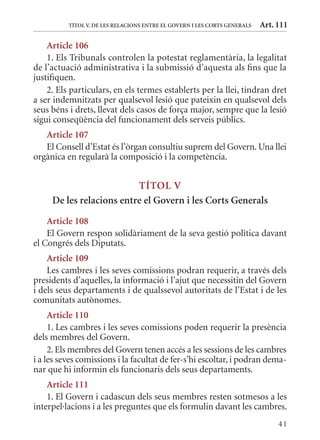 TÍTol V. DE lEs rElaCIons EnTrE El GoVErn I lEs CorTs GEnErals   Art. 111

    article 106
    1. Els Tribunals controlen la potestat reglamentària, la legalitat
de l’actuació administrativa i la submissió d’aquesta als fins que la
justifiquen.
    2. Els particulars, en els termes establerts per la llei, tindran dret
a ser indemnitzats per qualsevol lesió que pateixin en qualsevol dels
seus béns i drets, llevat dels casos de força major, sempre que la lesió
sigui conseqüència del funcionament dels serveis públics.
   article 107
   El Consell d’Estat és l’òrgan consultiu suprem del Govern. Una llei
orgànica en regularà la composició i la competència.


                          TÍTol V
     De les relacions entre el Govern i les Corts Generals
    article 108
    El Govern respon solidàriament de la seva gestió política davant
el Congrés dels Diputats.
    article 109
    Les cambres i les seves comissions podran requerir, a través dels
presidents d’aquelles, la informació i l’ajut que necessitin del Govern
i dels seus departaments i de qualssevol autoritats de l’Estat i de les
comunitats autònomes.
     article 110
     1. Les cambres i les seves comissions poden requerir la presència
dels membres del Govern.
     2. Els membres del Govern tenen accés a les sessions de les cambres
i a les seves comissions i la facultat de fer-s’hi escoltar, i podran dema-
nar que hi informin els funcionaris dels seus departaments.
    article 111
    1. El Govern i cadascun dels seus membres resten sotmesos a les
interpel·lacions i a les preguntes que els formulin davant les cambres.
                                                                                41
 