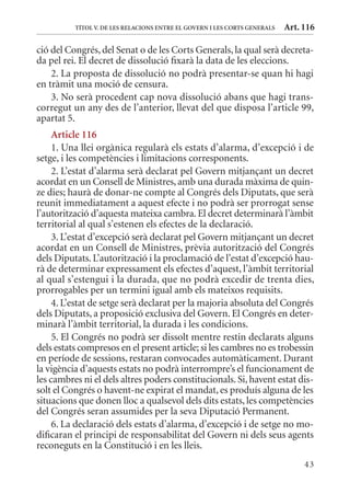 TÍTol V. DE lEs rElaCIons EnTrE El GoVErn I lEs CorTs GEnErals   Art. 116

ció del Congrés, del Senat o de les Corts Generals, la qual serà decreta-
da pel rei. El decret de dissolució fixarà la data de les eleccions.
    2. La proposta de dissolució no podrà presentar-se quan hi hagi
en tràmit una moció de censura.
    3. No serà procedent cap nova dissolució abans que hagi trans-
corregut un any des de l’anterior, llevat del que disposa l’article 99,
apartat 5.
     article 116
     1. Una llei orgànica regularà els estats d’alarma, d’excepció i de
setge, i les competències i limitacions corresponents.
     2. L’estat d’alarma serà declarat pel Govern mitjançant un decret
acordat en un Consell de ministres, amb una durada màxima de quin-
ze dies; haurà de donar-ne compte al Congrés dels Diputats, que serà
reunit immediatament a aquest efecte i no podrà ser prorrogat sense
l’autorització d’aquesta mateixa cambra. El decret determinarà l’àmbit
territorial al qual s’estenen els efectes de la declaració.
     3. L’estat d’excepció serà declarat pel Govern mitjançant un decret
acordat en un Consell de ministres, prèvia autorització del Congrés
dels Diputats. L’autorització i la proclamació de l’estat d’excepció hau-
rà de determinar expressament els efectes d’aquest, l’àmbit territorial
al qual s’estengui i la durada, que no podrà excedir de trenta dies,
prorrogables per un termini igual amb els mateixos requisits.
     4. L’estat de setge serà declarat per la majoria absoluta del Congrés
dels Diputats, a proposició exclusiva del Govern. El Congrés en deter-
minarà l’àmbit territorial, la durada i les condicions.
     5. El Congrés no podrà ser dissolt mentre restin declarats alguns
dels estats compresos en el present article; si les cambres no es trobessin
en període de sessions, restaran convocades automàticament. Durant
la vigència d’aquests estats no podrà interrompre’s el funcionament de
les cambres ni el dels altres poders constitucionals. Si, havent estat dis-
solt el Congrés o havent-ne expirat el mandat, es produís alguna de les
situacions que donen lloc a qualsevol dels dits estats, les competències
del Congrés seran assumides per la seva Diputació Permanent.
     6. La declaració dels estats d’alarma, d’excepció i de setge no mo-
dificaran el principi de responsabilitat del Govern ni dels seus agents
reconeguts en la Constitució i en les lleis.
                                                                                43
 