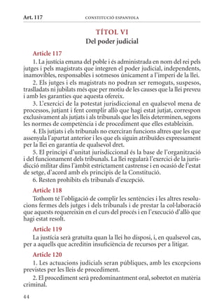 Art. 117                  ConsTITuCIó EsPanyola


                             TÍTol VI
                          Del poder judicial
    article 117
    1. La justícia emana del poble i és administrada en nom del rei pels
jutges i pels magistrats que integren el poder judicial, independents,
inamovibles, responsables i sotmesos únicament a l’imperi de la llei.
    2. Els jutges i els magistrats no podran ser remoguts, suspesos,
traslladats ni jubilats més que per motiu de les causes que la llei preveu
i amb les garanties que aquesta ofereix.
    3. L’exercici de la potestat jurisdiccional en qualsevol mena de
processos, jutjant i fent complir allò que hagi estat jutjat, correspon
exclusivament als jutjats i als tribunals que les lleis determinen, segons
les normes de competència i de procediment que elles estableixin.
    4. Els jutjats i els tribunals no exerciran funcions altres que les que
assenyala l’apartat anterior i les que els siguin atribuïdes expressament
per la llei en garantia de qualsevol dret.
    5. El principi d’unitat jurisdiccional és la base de l’organització
i del funcionament dels tribunals. La llei regularà l’exercici de la juris-
dicció militar dins l’àmbit estrictament castrense i en ocasió de l’estat
de setge, d’acord amb els principis de la Constitució.
    6. Resten prohibits els tribunals d’excepció.
   article 118
   Tothom té l’obligació de complir les sentències i les altres resolu-
cions fermes dels jutges i dels tribunals i de prestar la col·laboració
que aquests requereixin en el curs del procés i en l’execució d’allò que
hagi estat resolt.
    article 119
    La justícia serà gratuïta quan la llei ho disposi, i, en qualsevol cas,
per a aquells que acreditin insuficiència de recursos per a litigar.
   article 120
   1. Les actuacions judicials seran públiques, amb les excepcions
previstes per les lleis de procediment.
   2. El procediment serà predominantment oral, sobretot en matèria
criminal.
44
 